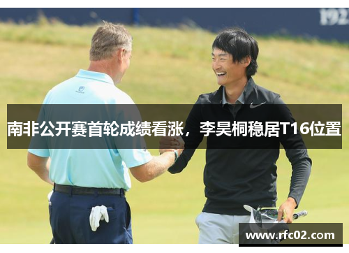 南非公开赛首轮成绩看涨，李昊桐稳居T16位置