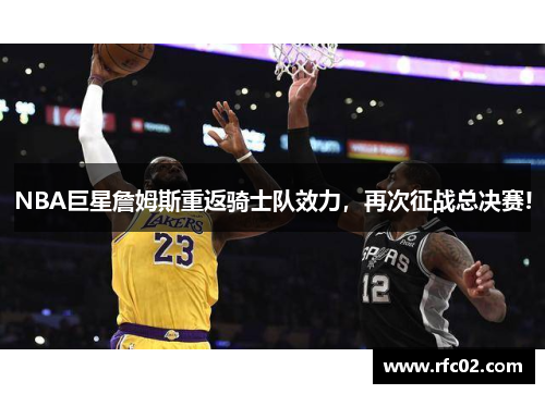 NBA巨星詹姆斯重返骑士队效力，再次征战总决赛!